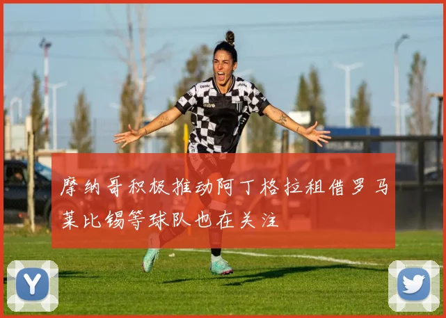 摩纳哥积极推动阿丁格拉租借罗马莱比锡等球队也在关注