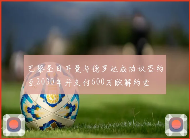 巴黎圣日耳曼与德罗达成协议签约至2030年并支付600万欧解约金
