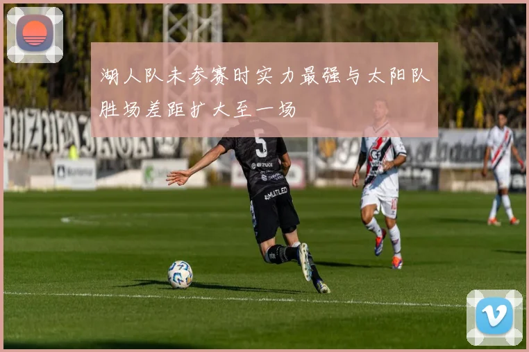 湖人队未参赛时实力最强与太阳队胜场差距扩大至一场