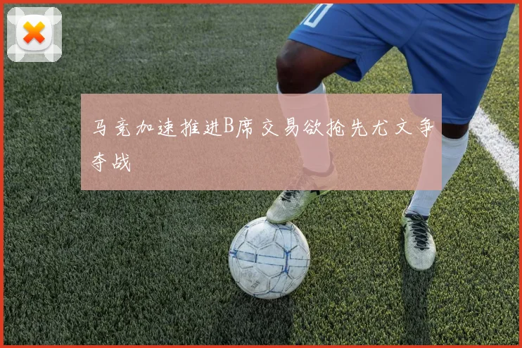 马竞加速推进B席交易欲抢先尤文争夺战