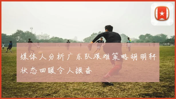 媒体人分析广东队艰难策略胡明轩状态回暖令人振奋