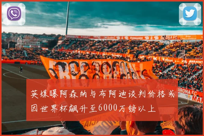英媒曝阿森纳与布阿迪谈判价格或因世界杯飙升至6000万镑以上