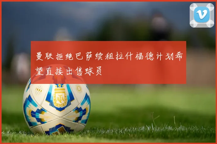 曼联拒绝巴萨续租拉什福德计划希望直接出售球员