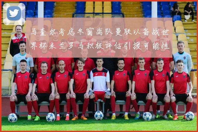 马奎尔考虑冬窗离队曼联以备战世界杯米兰罗马积极评估引援可能性