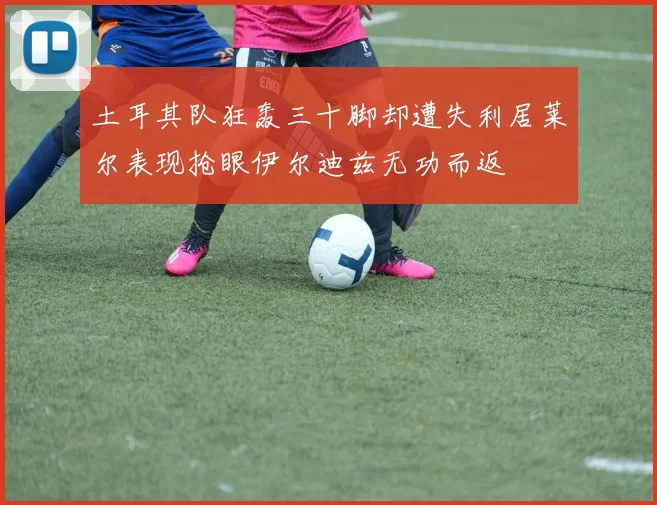 土耳其队狂轰三十脚却遭失利居莱尔表现抢眼伊尔迪兹无功而返