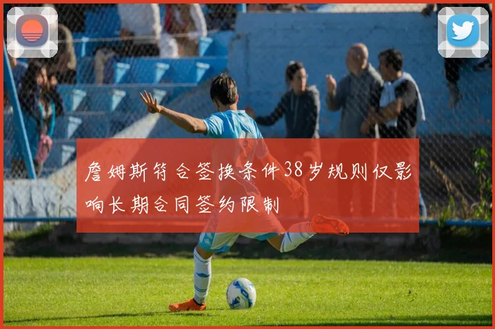 詹姆斯符合签换条件38岁规则仅影响长期合同签约限制