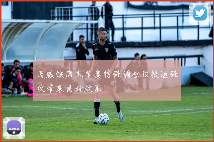 马威缺席末节奥特强调初段提速强攻带来良好效果