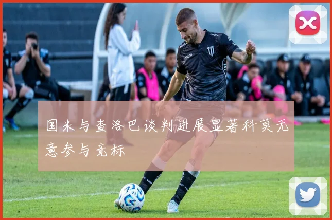 国米与查洛巴谈判进展显著科莫无意参与竞标