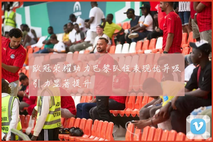 欧冠荣耀助力巴黎队伍表现优异吸引力显著提升