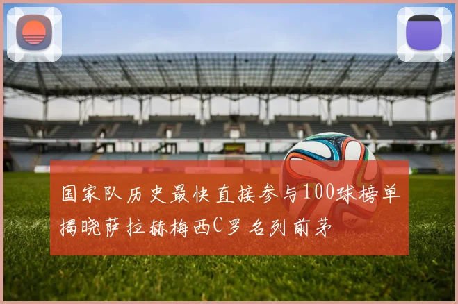 国家队历史最快直接参与100球榜单揭晓萨拉赫梅西C罗名列前茅