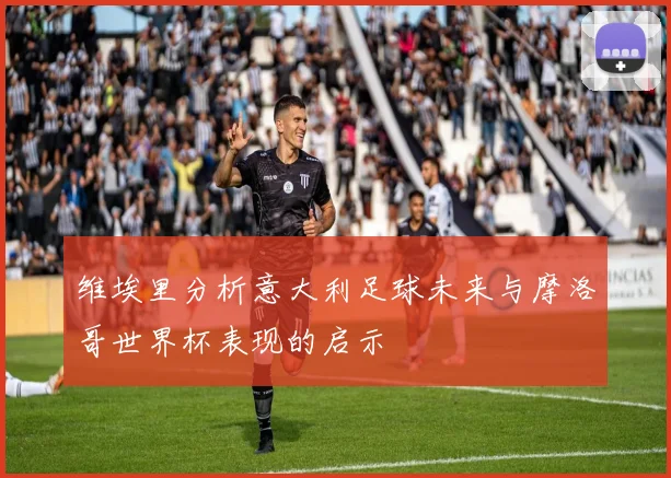 维埃里分析意大利足球未来与摩洛哥世界杯表现的启示