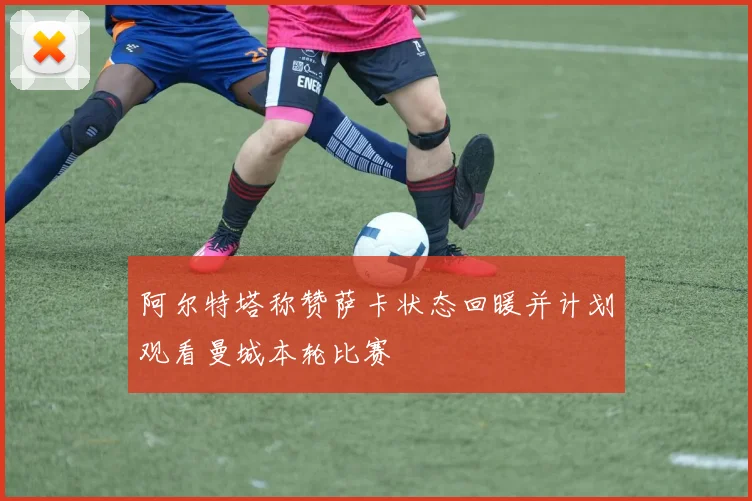 阿尔特塔称赞萨卡状态回暖并计划观看曼城本轮比赛