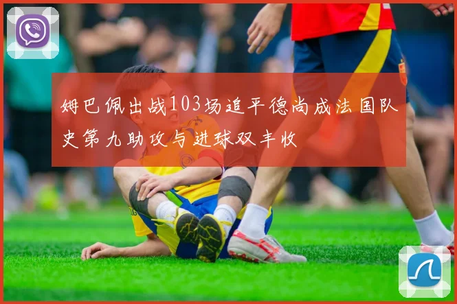 姆巴佩出战103场追平德尚成法国队史第九助攻与进球双丰收