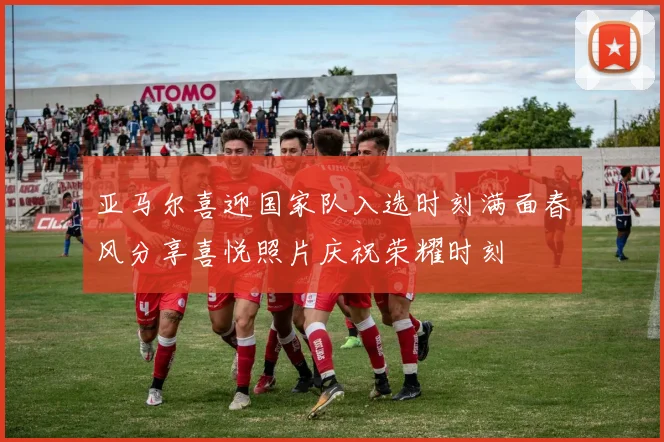 亚马尔喜迎国家队入选时刻满面春风分享喜悦照片庆祝荣耀时刻