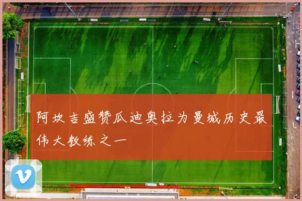阿坎吉盛赞瓜迪奥拉为曼城历史最伟大教练之一