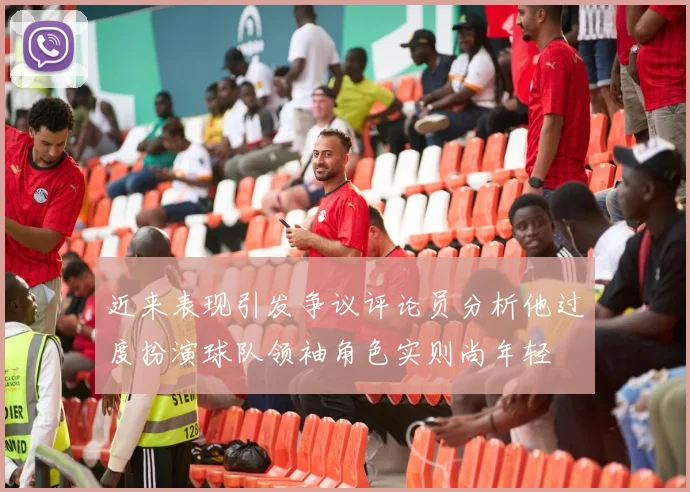 近来表现引发争议评论员分析他过度扮演球队领袖角色实则尚年轻