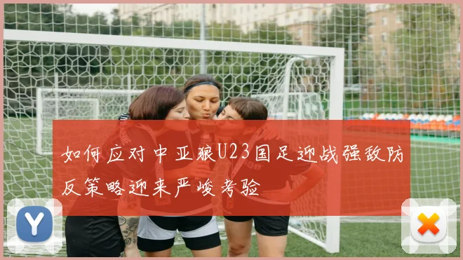 如何应对中亚狼U23国足迎战强敌防反策略迎来严峻考验