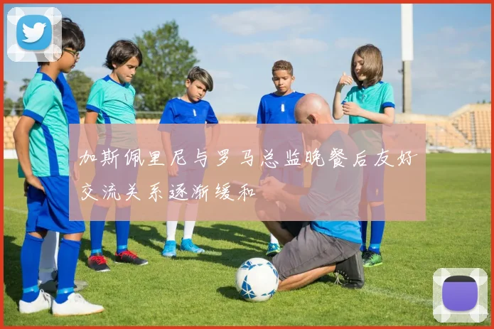 加斯佩里尼与罗马总监晚餐后友好交流关系逐渐缓和