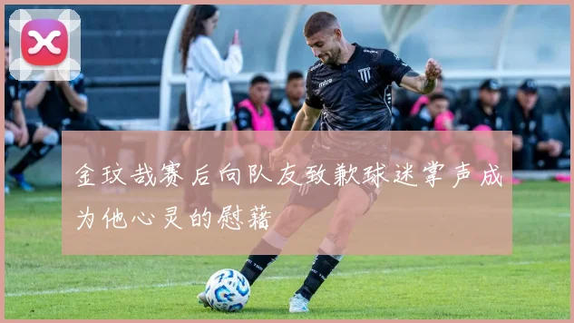 金玟哉赛后向队友致歉球迷掌声成为他心灵的慰藉