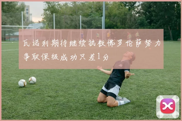 瓦诺利期待继续执教佛罗伦萨努力争取保级成功只差1分