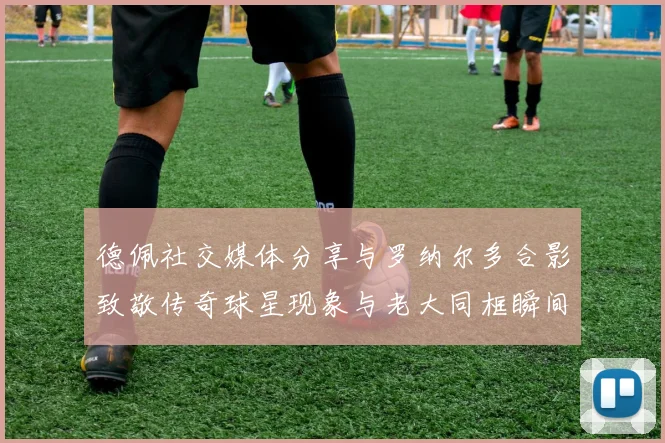 德佩社交媒体分享与罗纳尔多合影致敬传奇球星现象与老大同框瞬间