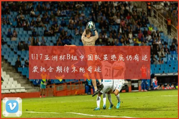 U17亚洲杯B组中国队虽垫底仍有逆袭机会期待末轮奇迹