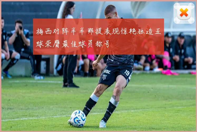 梅西对阵辛辛那提表现惊艳独造五球荣膺最佳球员称号