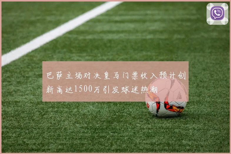 巴萨主场对决皇马门票收入预计创新高达1500万引发球迷热潮