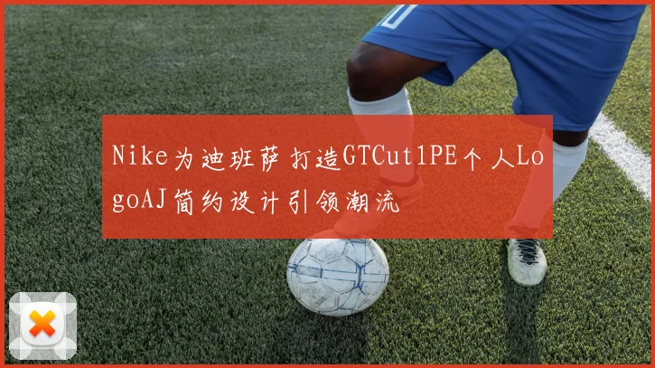 Nike为迪班萨打造GTCut1PE个人LogoAJ简约设计引领潮流