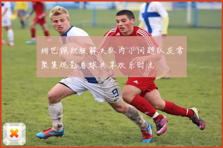 姆巴佩积极解决队内小问题队友常聚集观影看球共享欢乐时光