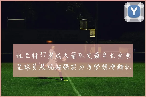 杜兰特37岁成火箭队史最年长全明星球员展现超强实力与梦想滑翔机般飞翔