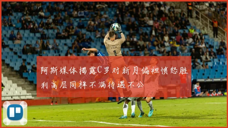 阿斯媒体揭露C罗对新月偏袒愤怒胜利高层同样不满待遇不公