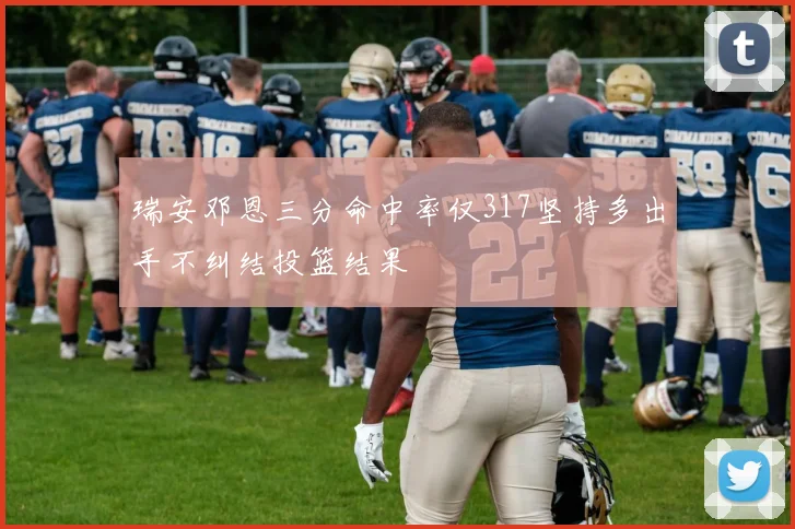 瑞安邓恩三分命中率仅317坚持多出手不纠结投篮结果