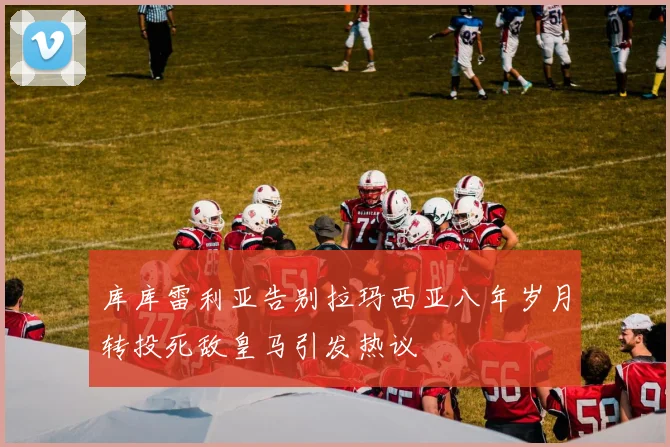 库库雷利亚告别拉玛西亚八年岁月转投死敌皇马引发热议